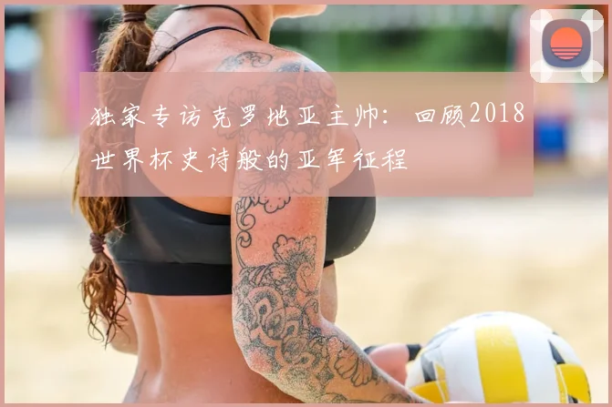 独家专访克罗地亚主帅：回顾2018世界杯史诗般的亚军征程