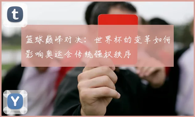 篮球巅峰对决：世界杯的变革如何影响奥运会传统强权秩序