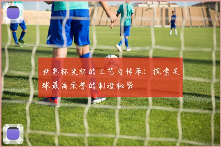世界杯奖杯的工艺与传承：探索足球最高荣誉的制造秘密