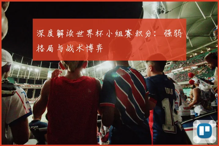 深度解读世界杯小组赛积分：强弱格局与战术博弈