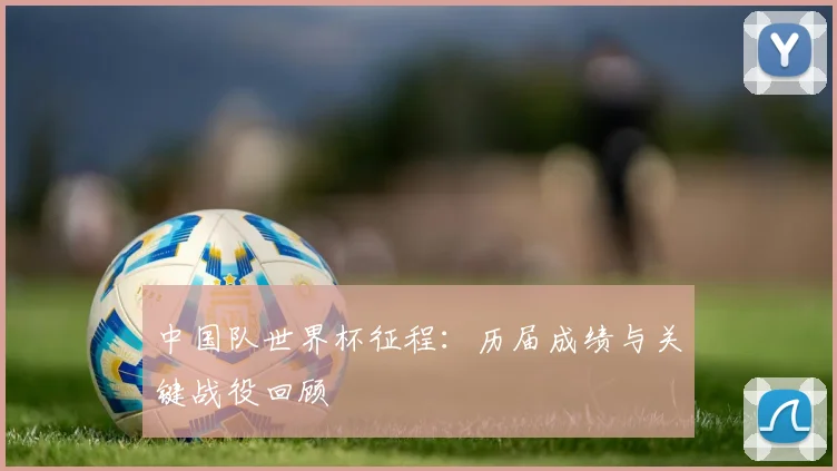 中国队世界杯征程：历届成绩与关键战役回顾