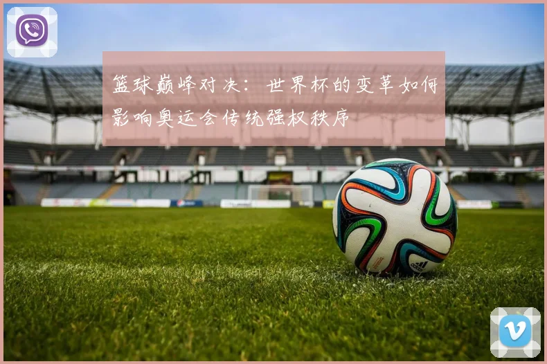 篮球巅峰对决：世界杯的变革如何影响奥运会传统强权秩序