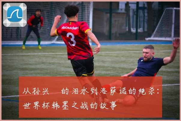 从孙兴慜的泪水到洛萨诺的绝杀：世界杯韩墨之战的故事