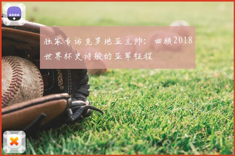 独家专访克罗地亚主帅：回顾2018世界杯史诗般的亚军征程