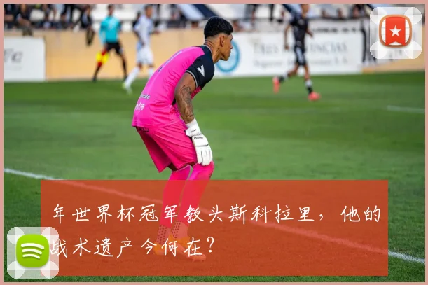 年世界杯冠军教头斯科拉里，他的战术遗产今何在？