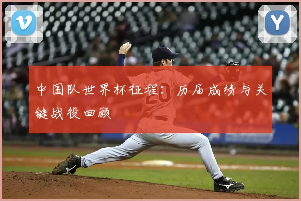 中国队世界杯征程：历届成绩与关键战役回顾