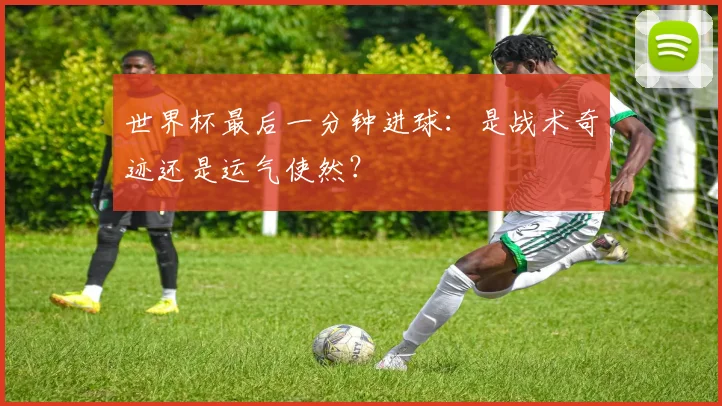 世界杯最后一分钟进球:是战术奇迹还是运气使然?