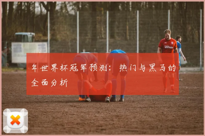 年世界杯冠军预测:热门与黑马的全面分析
