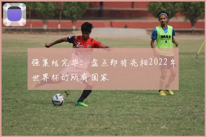 强集结完毕：盘点即将亮相2022年世界杯的所有国家