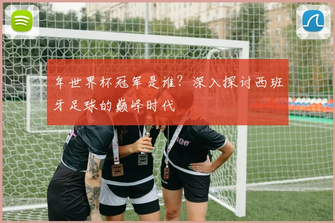 年世界杯冠军是谁？深入探讨西班牙足球的巅峰时代
