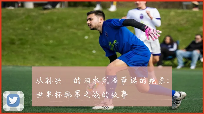 从孙兴慜的泪水到洛萨诺的绝杀：世界杯韩墨之战的故事