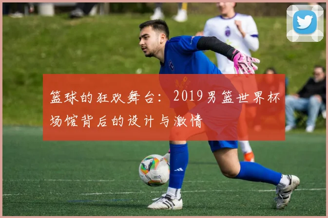 篮球的狂欢舞台：2019男篮世界杯场馆背后的设计与激情