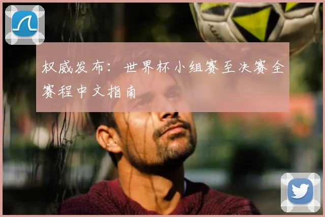 权威发布：世界杯小组赛至决赛全赛程中文指南
