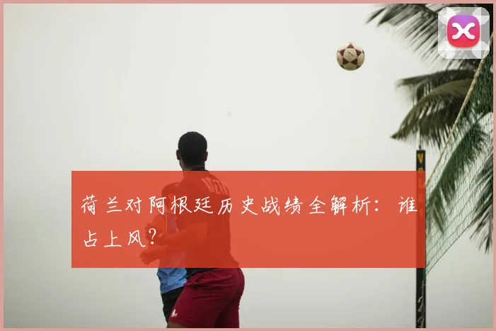 荷兰对阿根廷历史战绩全解析：谁占上风？