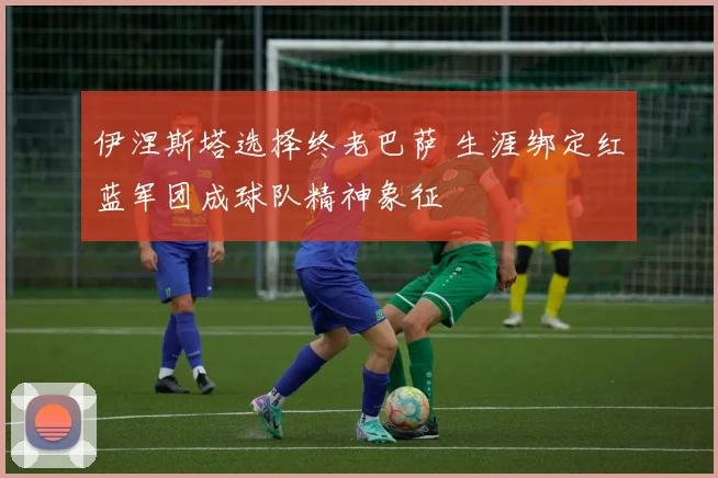 伊涅斯塔选择终老巴萨 生涯绑定红蓝军团成球队精神象征