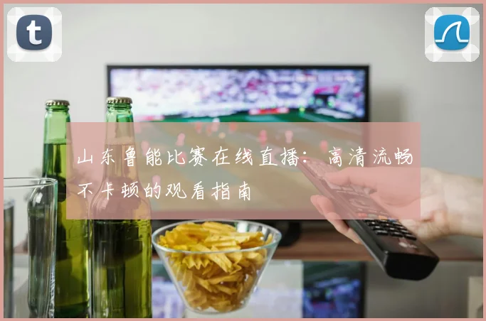 山东鲁能比赛在线直播：高清流畅不卡顿的观看指南