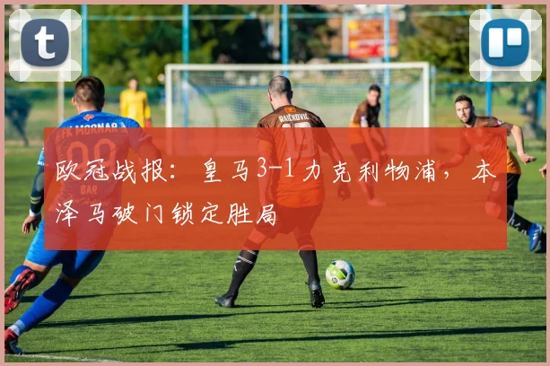 欧冠战报：皇马3-1力克利物浦，本泽马破门锁定胜局