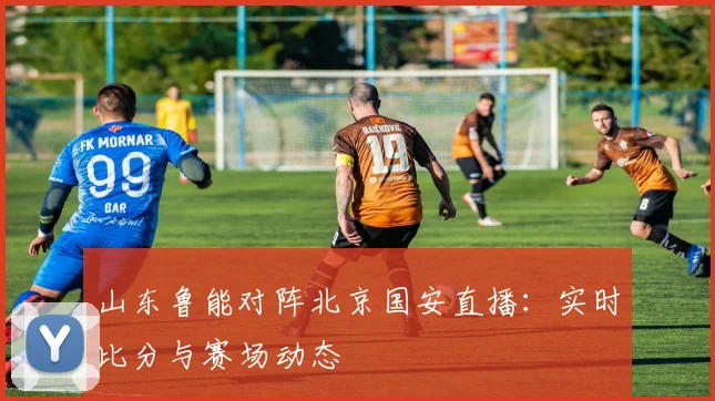 山东鲁能对阵北京国安直播：实时比分与赛场动态