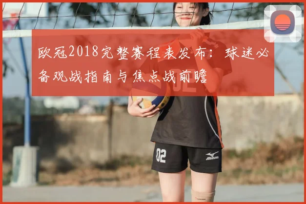 欧冠2018完整赛程表发布：球迷必备观战指南与焦点战前瞻