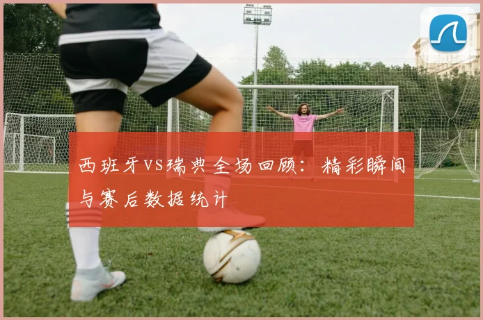 西班牙vs瑞典全场回顾：精彩瞬间与赛后数据统计