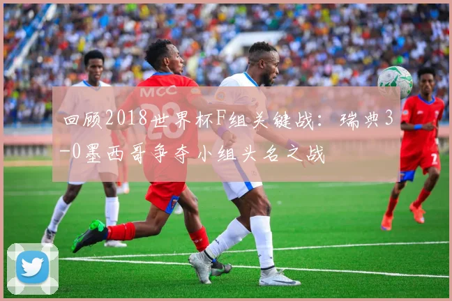 回顾2018世界杯F组关键战：瑞典3-0墨西哥争夺小组头名之战