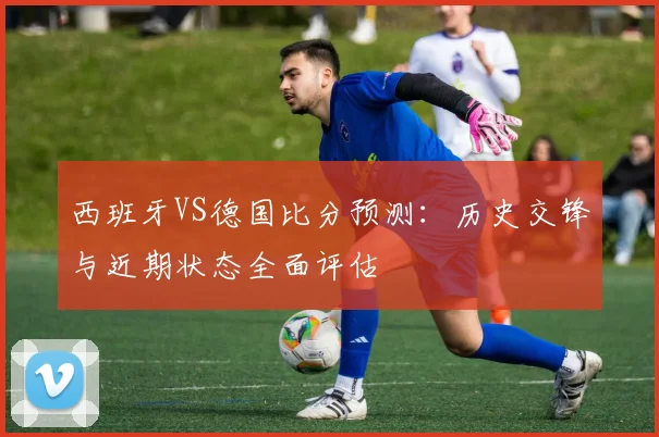 西班牙VS德国比分预测：历史交锋与近期状态全面评估