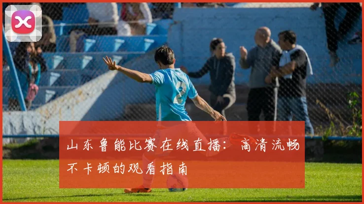 山东鲁能比赛在线直播:高清流畅不卡顿的观看指南