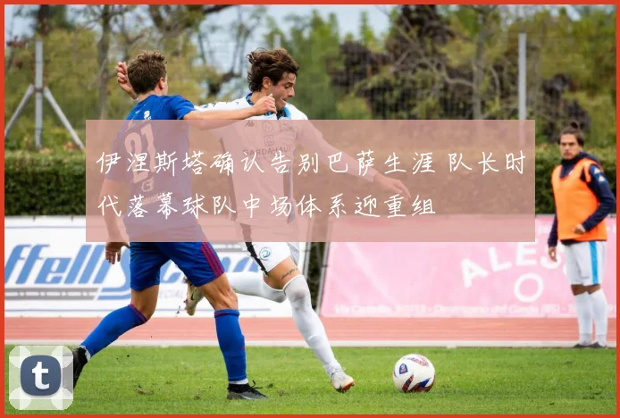 伊涅斯塔确认告别巴萨生涯 队长时代落幕球队中场体系迎重组