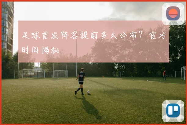 足球首发阵容提前多久公布？官方时间揭秘