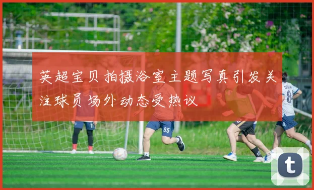英超宝贝拍摄浴室主题写真引发关注球员场外动态受热议