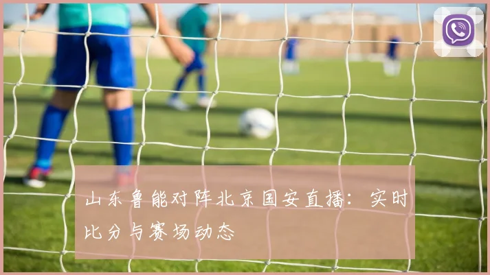 山东鲁能对阵北京国安直播:实时比分与赛场动态
